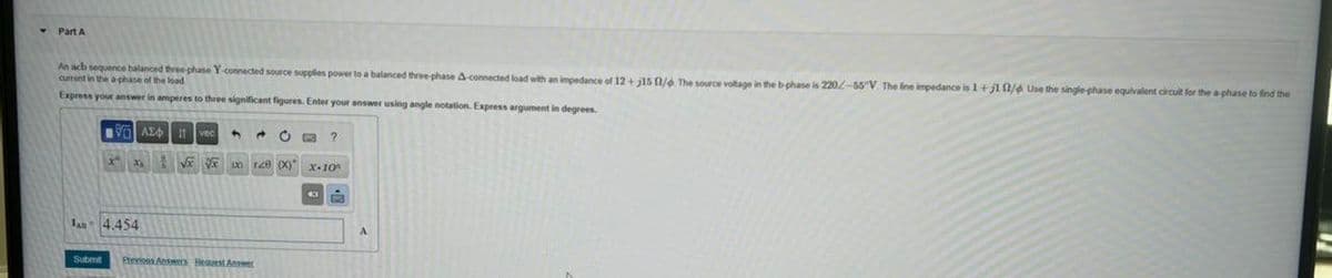 ▾ Part A
An acb sequence balanced three-phase Y-connected source supplies power to a balanced three-phase A-connected load with an impedance of 12+ 15 / The source voltage in the b-phase is 220/-55 V. The line impedance is 1+1 1/4 Use the single-phase equivalent circuit for the a-phase to find the
current in the a phase of the load
Express your answer in amperes to three significant figures. Enter your answer using angle notation. Express argument in degrees.
190 ΑΣΦ. 11 vec
?
128 (x) x-10
JA 4.454
Submit Previous Answers Bequest Answer
A