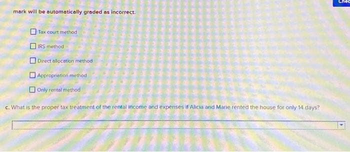 mark will be automatically graded as incorrect.
Tax court method
IRS method
Direct allocation method
Appropriation method
Only rental method
c. What is the proper tax treatment of the rental income and expenses if Alicia and Marie rented the house for only 14 days?
Chec