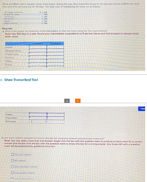 Alicia and Marie own a vacation home at the beach. During the year, they rented the house for 42 days (six weeks) at $890 per week
and used it for personal use for 58 days. The total costs of maintaining the home are as follows:
Hortgage interest
Property taxes
Insurance
utilities
Repairs
Depreciation
Required:
a. What is the proper tax treatment of this information on their tax return using the Tax Court method?
Note: Use 365 days in a year. Round your intermediate computations to 5 decimal places and final answers to nearest whole
dollar value.
Income
Mortgage interest
Property taxes
Insurance
Uits
Repairs
Show Transcribed Text
Repairs
Depreciation
Net income
$
Tex court method
IRS method
Schedule E
$4,200
700
1,200
3,200
1,900
5,500
Direct allocation method i
Appropriation method
Oral mathe
Schedule A
b. Are there options available for how to allocate the expenses between personal and rental use?
Note: You may select more than one answer. Single click the box with the question mark to produce a check mark for a correct
answer and double click the box with the question mark to empty the box for a wrong answer. Any boxes left with a question
merk will be automatically graded as incorrect.
3
c
Che