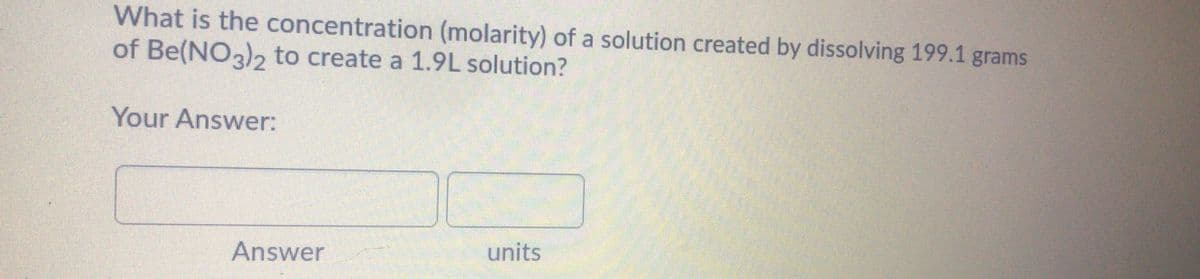 What is the concentration (molarity) of a solution created by dissolving 199.1 grams
of Be(NO3)2 to create a 1.9L solution?
Your Answer:
Answer
units
