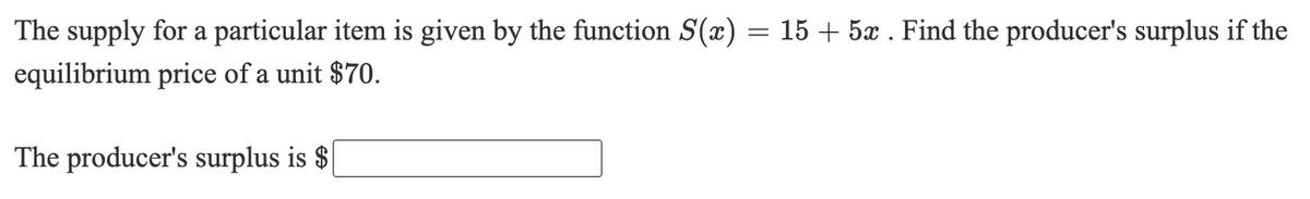 The supply for a particular item is given by the function S(x) = 15 + 5x . Find the producer's surplus if the
%3D
equilibrium price of a unit $70.
The producer's surplus is $
