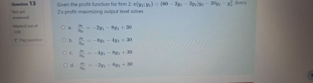 Question 13
Not yet
answered
π(y2;
Given the profit function for firm 2; (32; 1) = (60-2y1-3y2)2-30y-y, firm's
2's profit-maximizing output level solves
=
-2Y1
-
8y2 + 30
-891-4y2 + 30
Эл
Marked out of
O a.
Dys
3.00
дл
Flag question
O b.
=
Dy2
дп
O c
==
-4y1-8y2+30
Эп
O d.
=
-2y1-632 + 30
ays
7