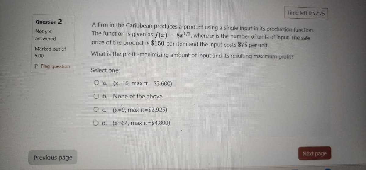 Time left 0:57:25
Question 2
Not yet
answered
Marked out of
5.00
PFlag question
A firm in the Caribbean produces a product using a single input in its production function.
The function is given as f(x) = 8x1/2, where x is the number of units of input. The sale
price of the product is $150 per item and the input costs $75 per unit.
-
What is the profit-maximizing ambunt of input and its resulting maximum profit?
Select one:
O a. (x=16, max π= $3,600)
O b. None of the above
Oc. (x=9, max π=$2,925)
O d. (x=64, max π=$4,800)
Previous page
Next page