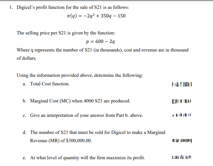 1. Digicel's profit function for the sale of S21 is as follows:
л(q) = −2q² + 350q-150
The selling price per S21 is given by the function:
p = 600 -2q
Where q represents the number of S21 (in thousands), cost and revenue are in thousand
of dollars.
Using the information provided above, determine the following:
a. Total Cost function.
[41]
b. Marginal Cost (MC) when 4000 S21 are produced.
ப
c. Give an interpretation of your answer from Part b. above.
2717
d. The number of S21 that must be sold for Digicel to make a Marginal
Revenue (MR) of $300,000.00.
e. At what level of quantity will the firm maximize its profit.