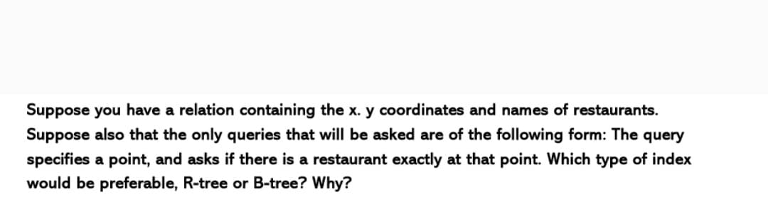 Suppose you have a relation containing the x. y coordinates and names of restaurants.
Suppose also that the only queries that will be asked are of the following form: The query
specifies a point, and asks if there is a restaurant exactly at that point. Which type of index
would be preferable, R-tree or B-tree? Why?