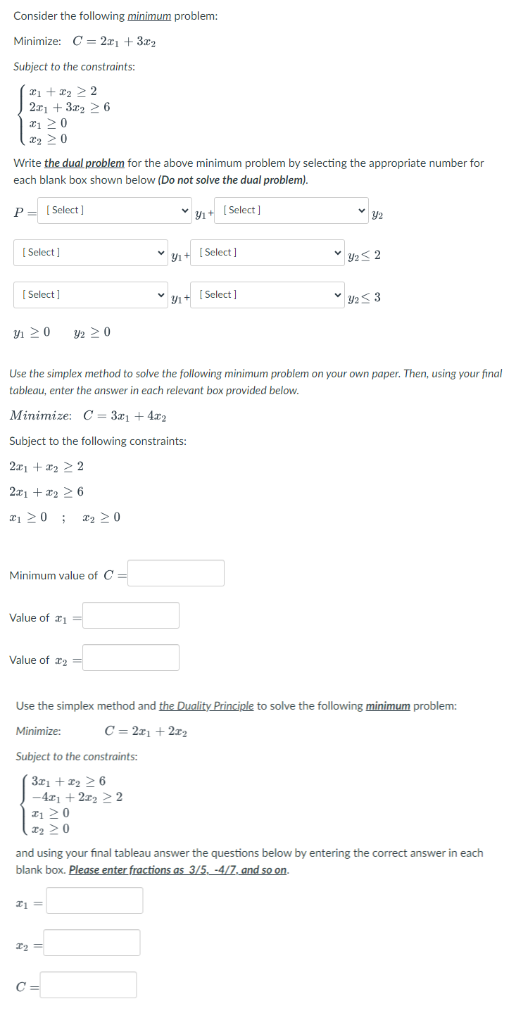 Consider the following minimum problem:
Minimize: C = 2x₁ + 3x₂
Subject to the constraints:
x1 + x₂ > 2
2x1 + 3x₂ ≥ 6
x1 ≥ 0
x₂ > 0
Write the dual problem for the above minimum problem by selecting the appropriate number for
each blank box shown below (Do not solve the dual problem).
Y₁+ [Select]
P [Select]
=
[Select]
[Select]
Y₁ ≥ 0
Minimum value of C =
Value of 1 =
Y2 ≥ 0
Value of 2 =
Subject to the constraints:
3x1 + x₂ ≥ 6
-4x1 + 2x₂ ≥ 2
x₁ ≥0
X₂ ≥0
Use the simplex method to solve the following minimum problem on your own paper. Then, using your final
tableau, enter the answer in each relevant box provided below.
Minimize: C = 3x₁ +4x2
Subject to the following constraints:
2x1 + x₂ > 2
2x1 + x₂ ≥ 6
x₁ ≥ 0 ; x₂ > 0
x1 =
Y₁+
X2 =
Yı+
C =
[Select]
[Select]
Use the simplex method and the Duality Principle to solve the following minimum problem:
Minimize:
C = 2x1 + 2x₂
Y2
Y22
y2 ≤ 3
and using your final tableau answer the questions below by entering the correct answer in each
blank box. Please enter fractions as 3/5, -4/7, and so on.