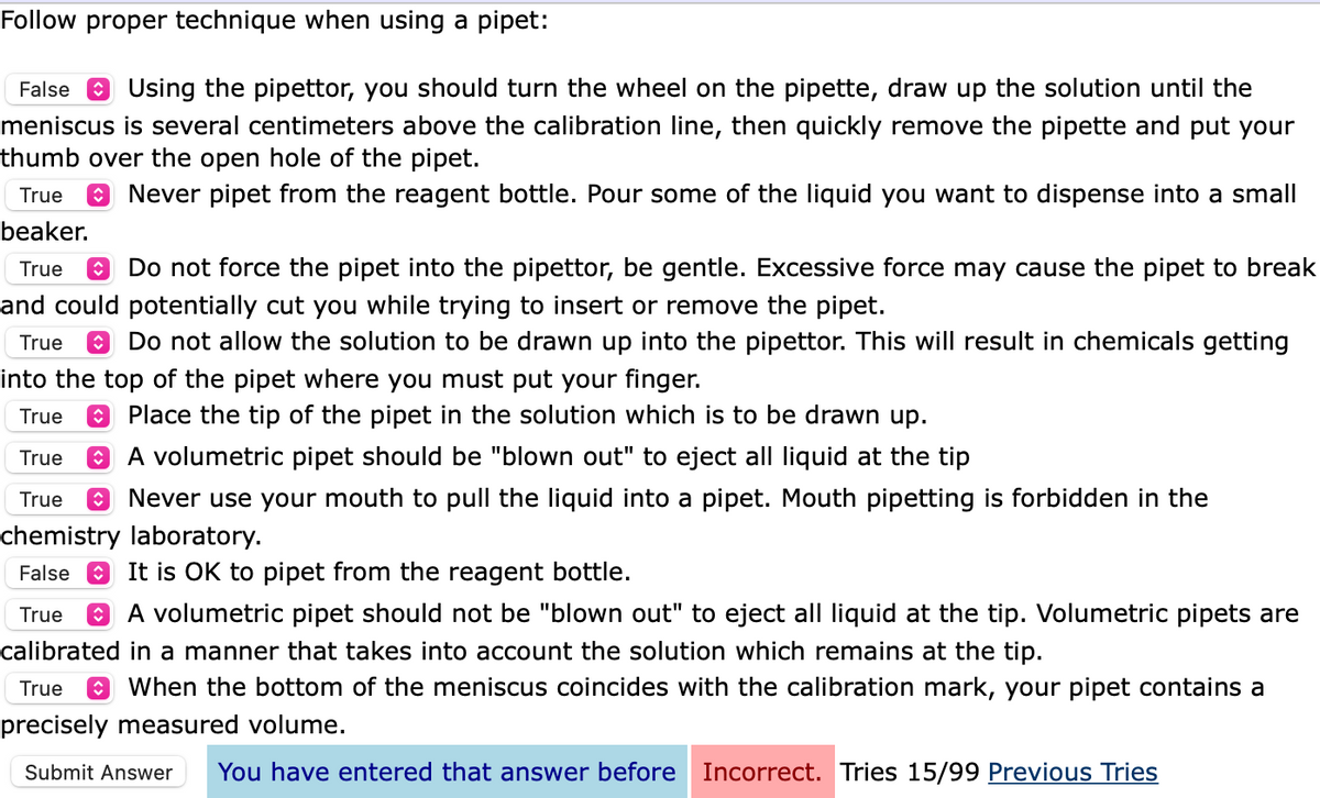 Follow proper technique when using a pipet:
False e Using the pipettor, you should turn the wheel on the pipette, draw up the solution until the
meniscus is several centimeters above the calibration line, then quickly remove the pipette and put your
thumb over the open hole of the pipet.
True
Never pipet from the reagent bottle. Pour some of the liquid you want to dispense into a small
beaker.
True
8 Do not force the pipet into the pipettor, be gentle. Excessive force may cause the pipet to break
and could potentially cut you while trying to insert or remove the pipet.
True
Do not allow the solution to be drawn up into the pipettor. This will result in chemicals getting
into the top of the pipet where you must put your finger.
True
Place the tip of the pipet in the solution which is to be drawn up.
O A volumetric pipet should be "blown out" to eject all liquid at the tip
True
True
O Never use your mouth to pull the liquid into a pipet. Mouth pipetting is forbidden in the
chemistry laboratory.
False
O It is OK to pipet from the reagent bottle.
True
A volumetric pipet should not be "blown out" to eject all liquid at the tip. Volumetric pipets are
calibrated in a manner that takes into account the solution which remains at the tip.
True
O When the bottom of the meniscus coincides with the calibration mark, your pipet contains a
precisely measured volume.
Submit Answer
You have entered that answer before
Incorrect. Tries 15/99 Previous Tries
