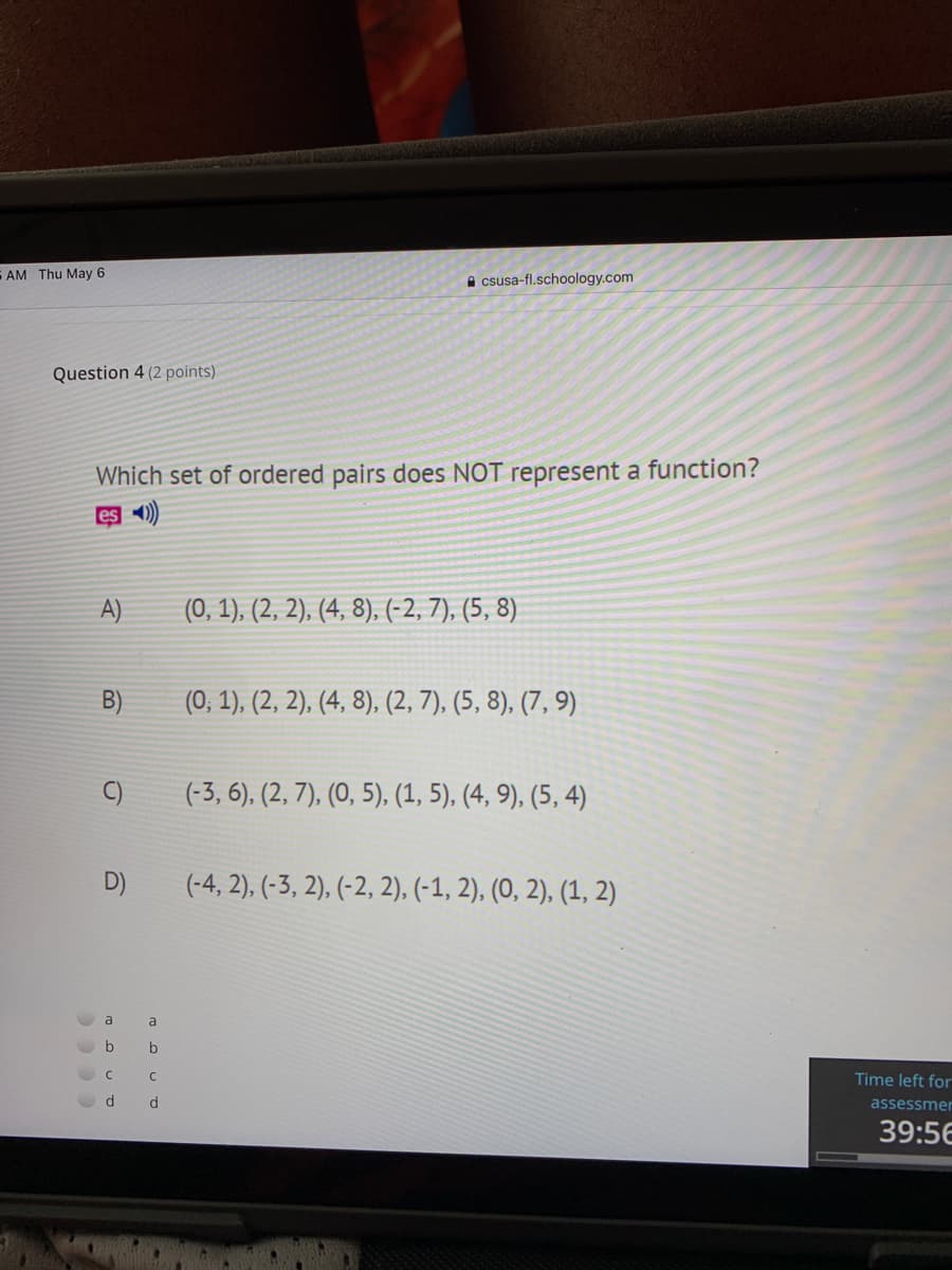 E AM Thu May 6
A csusa-fl.schoology.com
Question 4 (2 points)
Which set of ordered pairs does NOT represent a function?
es -)
A)
(0, 1), (2, 2), (4, 8), (-2, 7), (5, 8)
B)
(0, 1), (2, 2), (4, 8), (2, 7), (5, 8), (7, 9)
C)
(-3, 6), (2, 7), (0, 5), (1, 5), (4, 9), (5, 4)
D)
(-4, 2), (-3, 2), (-2, 2), (-1, 2), (0, 2), (1, 2)
a
C
Time left for
assessmer
39:56
