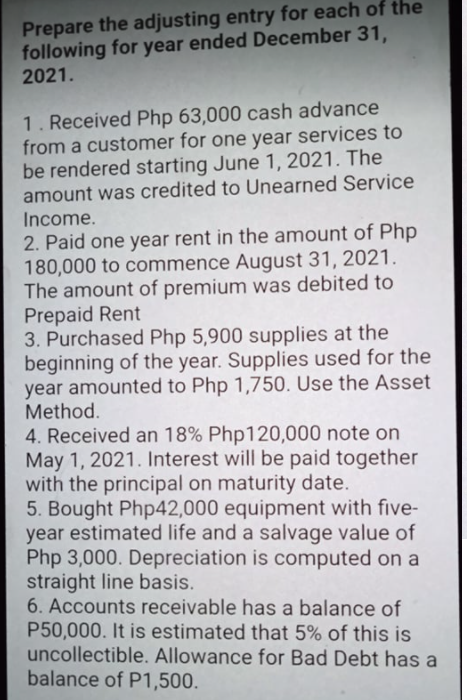 Prepare the adjusting entry for each of the
following for year ended December 31,
2021.
1. Received Php 63,000 cash advance
from a customer for one year services to
be rendered starting June 1, 2021. The
amount was credited to Unearned Service
Income.
2. Paid one year rent in the amount of Php
180,000 to commence August 31, 2021.
The amount of premium was debited to
Prepaid Rent
3. Purchased Php 5,900 supplies at the
beginning of the year. Supplies used for the
year amounted to Php 1,750. Use the Asset
Method.
4. Received an 18% Php120,000 note on
May 1, 2021. Interest will be paid together
with the principal on maturity date.
5. Bought Php42,000 equipment with five-
year estimated life and a salvage value of
Php 3,000. Depreciation is computed on a
straight line basis.
6. Accounts receivable has a balance of
P50,000. It is estimated that 5% of this is
uncollectible. Allowance for Bad Debt has a
balance of P1,500.
