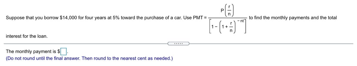 P
Suppose that you borrow $14,000 for four years at 5% toward the purchase of a car. Use PMT =
to find the monthly payments and the total
- nt
interest for the loan.
The monthly payment is $.
(Do not round until the final answer. Then round to the nearest cent as needed.)
