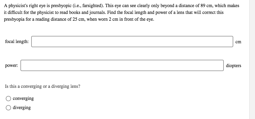 A physicist's right eye is presbyopic (i.e., farsighted). This eye can see clearly only beyond a distance of 89 cm, which makes
it difficult for the physicist to read books and journals. Find the focal length and power of a lens that will correct this
presbyopia for a reading distance of 25 cm, when worn 2 cm in front of the eye.
focal length:
cm
power:
diopters
Is this a converging or a diverging lens?
converging
O diverging
