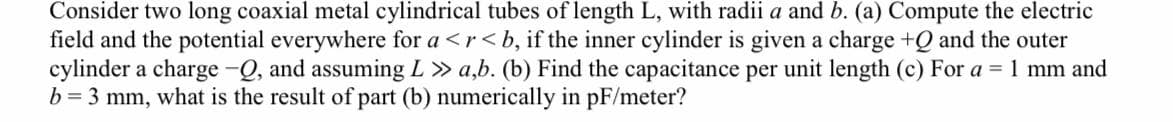 Consider two long coaxial metal cylindrical tubes of length L, with radii a and b. (a) Compute the electric
field and the potential everywhere for a <r< b, if the inner cylinder is given a charge +Q and the outer
cylinder a charge -Q, and assuming L » a,b. (b) Find the capacitance per unit length (c) For a = 1 mm and
b = 3 mm, what is the result of part (b) numerically in pF/meter?
