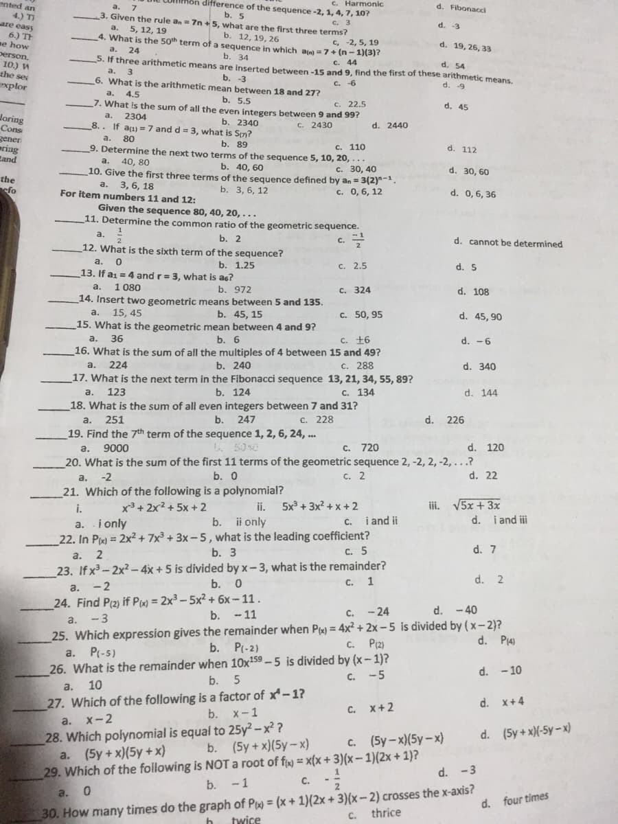 nted an
môn difference of the sequence -2, 1, 4,7, 10?
C. Harmonic
d. Fibonacci
a.
b. 5
3. Given the rule an= 7n +5, what are the first three terms?
4.) TI
are easy
6.) TH
ne how
person.
10.) И
the se
explor
c. 3
d. -3
a.
5, 12, 19
b. 12, 19, 26
4. What is the 50th term of a sequence in which an) = 7 + (n-1)(3)?
c, -2, 5, 19
d. 19, 26, 33
a.
24
5. If three arithmetic means are inserted between -15 and 9, find the first of these arithmetic means,
b. 34
c. 44
d. 54
a. 3
6. What is the arithmetic mean between 18 and 27?
b.
c. -6
d. -9
a.
4.5
b. 5.5
7. What is the sum of all the even integers between 9 and 99?
C. 22.5
d. 45
Joring
Cons
дener
ering
Eand
a.
2304
b. 2340
8.. If aa) =7 and d = 3, what is Sn?
C. 2430
d. 2440
a.
80
ь. 89
9. Determine the next two terms of the sequence 5, 10, 20, ...
c. 110
d. 112
a.
40, 80
b. 40, 60
_10. Give the first three terms of the sequence defined by an = 3(2)-.
c. 30, 40
d. 30, 60
the
efo
3, 6, 18
For item numbers 11 and 12:
a.
b. 3, 6, 12
c. 0, 6, 12
d. 0,6, 36
Given the sequence 80, 40, 20, . . .
11. Determine the common ratio of the geometric sequence.
a.
b. 2
d. cannot be determined
C.
12. What is the sixth term of the sequence?
a.
b. 1.25
с. 2.5
d. 5
13. If a1 = 4 and r= 3, what is as?
1 080
a.
b. 972
C. 324
d. 108
14. Insert two geometric means between 5 and 135.
a.
15, 45
b. 45, 15
c. 50, 95
d. 45, 90
15. What is the geometric mean between 4 and 9?
а. 36
b. 6
16. What is the sum of all the multiples of 4 between 15 and 49?
b. 240
17. What is the next term in the Fibonacci sequence 13, 21, 34, 55, 89?
b. 124
18. What is the sum of all even integers between 7 and 31?
C. +6
d. -6
224
C. 288
a.
d. 340
a.
123
C. 134
d. 144
a.
251
b.
247
C. 228
d.
226
19. Find the 7th term of the sequence 1, 2, 6, 24, .
d. 120
20. What is the sum of the first 11 terms of the geometric sequence 2, -2, 2, -2, ...?
d. 22
a.
9000
L. 5040
C. 720
a.
-2
b. 0
с. 2
21. Which of the following is a polynomial?
x³ + 2x²+ 5x + 2
iii. V5x + 3x
d. i and i
i.
ii.
5x + 3x? + x + 2
C. i and ii
b. ii only
22. In Px) = 2x² + 7x³ + 3x – 5, what is the leading coefficient?
b. 3
a. i only
C. 5
d. 7
а. 2
23. If x³-2x²- 4x + 5 is divided by x-3, what is the remainder?
b. 0
C. 1
d. 2
a. -2
24. Find P(2) if Px) = 2x³ - 5x² + 6x -11.
- 3
25. Which expression gives the remainder when Pt) = 4x² + 2x - 5 is divided by (x- 2)?
b.
- 11
c. - 24
- 40
a.
C. P(2)
d. P(4)
P(-5)
b.
P(-2)
a.
26. What is the remainder when 10x159 -5 is divided by (x- 1)?
b.
C. -5
d. - 10
a.
10
27. Which of the following is a factor of x*- 1?
d. x+4
C. X+2
b. x-1
а. х-2
28. Which polynomial is equal to 25y² – x² ?
a. (5y+x)(5y +x)
d. (5y+ x)(-5y-x)
b. (5y+x)(5y- x)
c. (5y-x)(5y-x)
29. Which of the following is NOT a root of fy = x(x+ 3)(x – 1)(2x + 1}?
d. -3
b.
-1
С.
30. How many times do the graph of P = (x + 1)(2x + 3)(x-2) crosses the x-axis?
twice
a.
d. four times
C.
thrice
