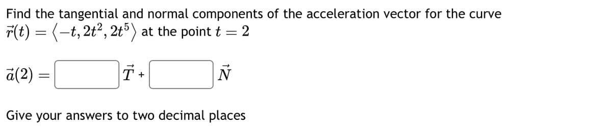 Find the tangential and normal components of the acceleration vector for the curve
r(t) = (–t, 2t², 2t5) at the point t = 2
ā(2) =
=
T +
N
Give your answers to two decimal places