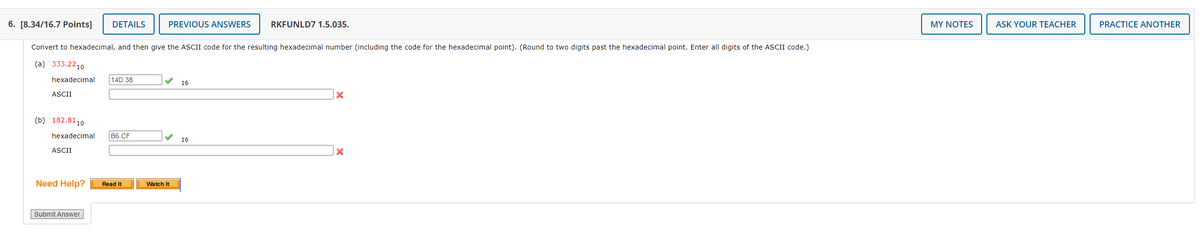 6. [8.34/16.7 Points] DETAILS
Convert to hexadecimal, and then give the ASCII code for the resulting hexadecimal number (including the code for the hexadecimal point). (Round to two digits past the hexadecimal point. Enter all digits of the ASCII code.)
(a) 333.2210
hexadecimal
ASCII
(b) 182.8110
hexadecimal
ASCII
Need Help?
Submit Answer
14D.38
B6.CF
Read It
PREVIOUS ANSWERS RKFUNLD7 1.5.035.
Watch It
16
16
X
x
MY NOTES
ASK YOUR TEACHER
PRACTICE ANOTHER