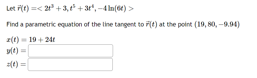 **Problem Statement:**

Let \(\vec{r}(t) = \langle 2t^3 + 3, t^5 + 3t^4, -4\ln(6t) \rangle\).

Find a parametric equation of the line tangent to \(\vec{r}(t)\) at the point \((19, 80, -9.94)\).

The parametric equations are specified as follows:
\[
x(t) = 19 + 24t
\]
\[
y(t) = \_\_\_\_
\]
\[
z(t) = \_\_\_\_
\]