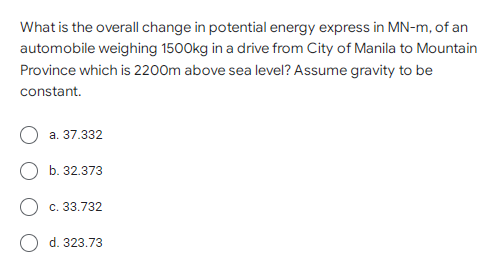 What is the overall change in potential energy express in MN-m, of an
automobile weighing 1500kg in a drive from City of Manila to Mountain
Province which is 2200m above sea level? Assume gravity to be
constant.
a. 37.332
b. 32.373
c. 33.732
d. 323.73