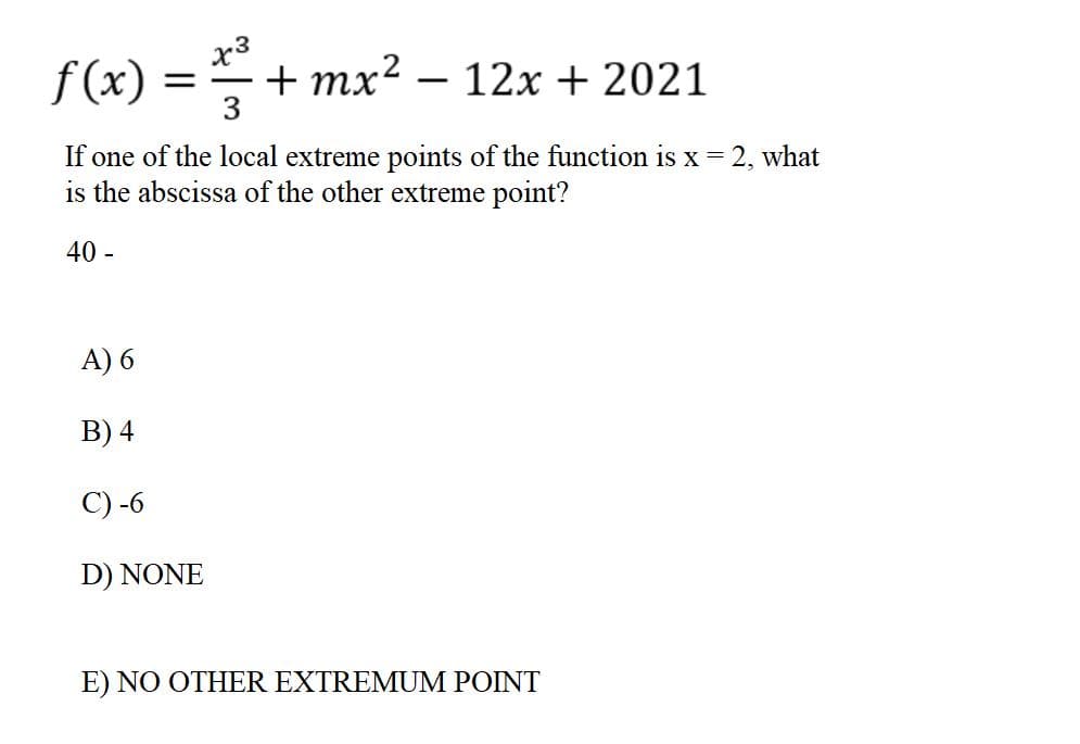 f(x) =
x3
+ mx?
12x + 2021
-
-
3
If one of the local extreme points of the function is x = 2, what
is the abscissa of the other extreme point?
40 -
A) 6
B) 4
C) -6
D) NONE
E) NO OTHER EXTREMUM POINT
