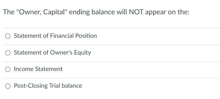 The "Owner, Capital" ending balance will NOT appear on the:
Statement of Financial Position
O Statement of Owner's Equity
O Income Statement
O Post-Closing Trial balance
