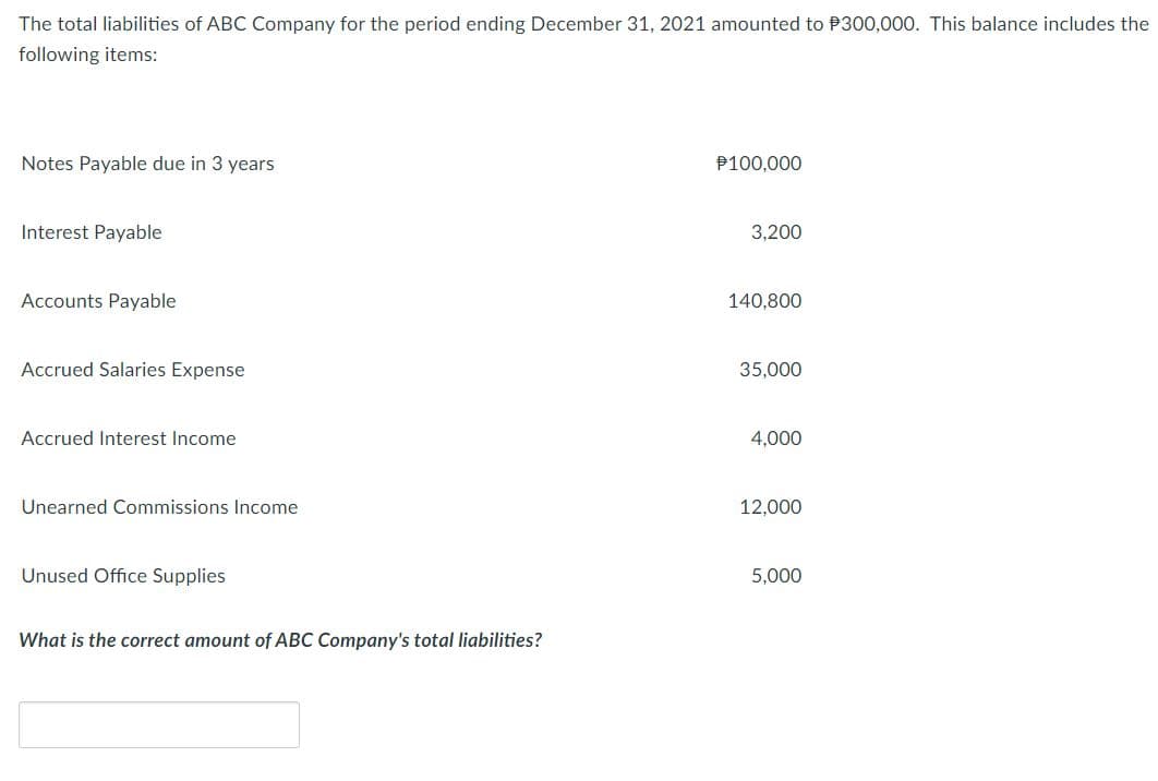 The total liabilities of ABC Company for the period ending December 31, 2021 amounted to P300,000. This balance includes the
following items:
Notes Payable due in 3 years
P100,000
Interest Payable
3,200
Accounts Payable
140,800
Accrued Salaries Expense
35,000
Accrued Interest Income
4,000
Unearned Commissions Income
12,000
Unused Office Supplies
5,000
What is the correct amount of ABC Company's total liabilities?
