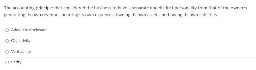 The accounting principle that considered the business to have a separate and distinct personality from that of the owner/s -
generating its own revenue, incurring its own expenses, owning its own assets, and owing its own liabilities.
O Adequate disclosure
O Objectivity
O Verifiability
O Entity
