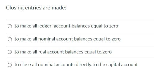 Closing entries are made:
to make all ledger account balances equal to zero
to make all nominal account balances equal to zero
O to make all real account balances equal to zero
O to close all nominal accounts directly to the capital account
