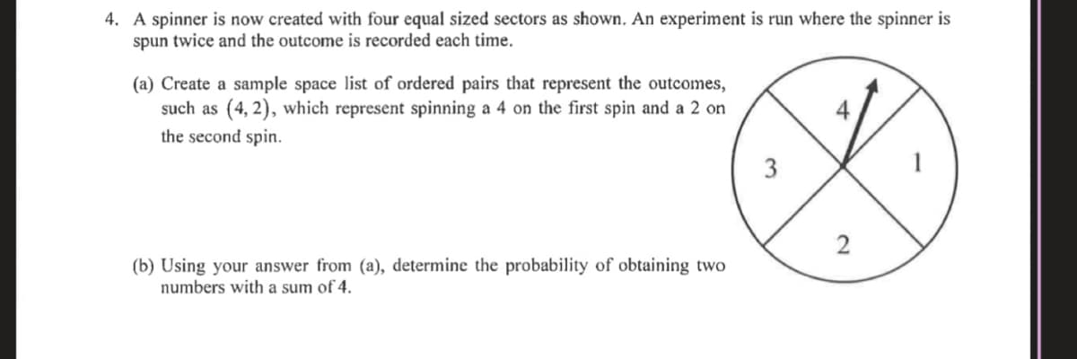 4. A spinner is now created with four equal sized sectors as shown, An experiment is run where the spinner is
spun twice and the outcome is recorded each time.
(a) Create a sample space list of ordered pairs that represent the outcomes,
such as (4, 2), which represent spinning a 4 on the first spin and a 2 on
the second spin.
3
2
(b) Using your answer from (a), determine the probability of obtaining two
numbers with a sum of 4.
