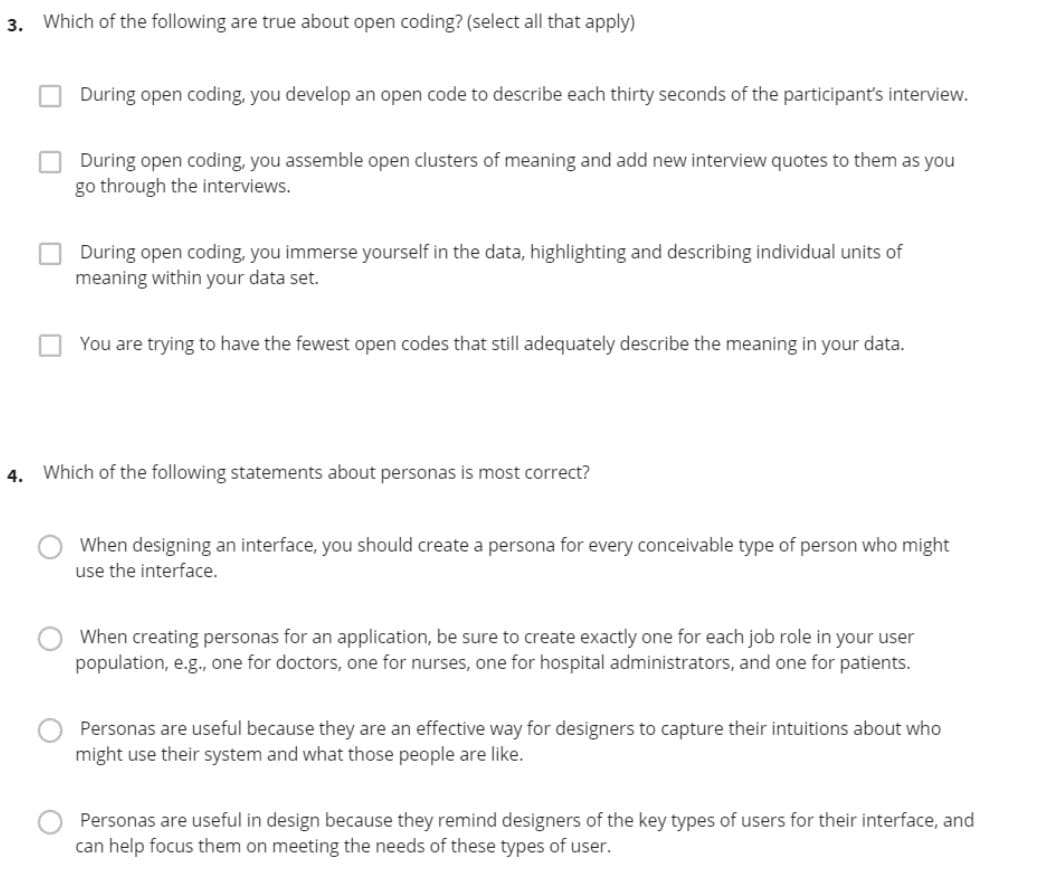 3. Which of the following are true about open coding? (select all that apply)
During open coding, you develop an open code to describe each thirty seconds of the participant's interview.
During open coding, you assemble open clusters of meaning and add new interview quotes to them as you
go through the interviews.
During open coding, you immerse yourself in the data, highlighting and describing individual units of
meaning within your data set.
You are trying to have the fewest open codes that still adequately describe the meaning in your data.
4. Which of the following statements about personas is most correct?
When designing an interface, you should create a persona for every conceivable type of person who might
use the interface.
When creating personas for an application, be sure to create exactly one for each job role in your user
population, e.g., one for doctors, one for nurses, one for hospital administrators, and one for patients.
Personas are useful because they are an effective way for designers to capture their intuitions about who
might use their system and what those people are like.
Personas are useful in design because they remind designers of the key types of users for their interface, and
can help focus them on meeting the needs of these types of user.
