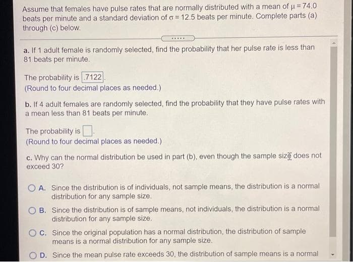 Assume that females have pulse rates that are normally distributed with a mean of u = 74.0
beats per minute and a standard deviation of o = 12.5 beats per minute. Complete parts (a)
through (c) below.
.....
a. If 1 adult female is randomly selected, find the probability that her pulse rate is less than
81 beats per minute.
The probability is .7122
(Round to four decimal places as needed.)
b. If 4 adult females are randomly selected, find the probability that they have pulse rates with
a mean less than 81 beats per minute.
The probability is
(Round to four decimal places as needed.)
c. Why can the normal distribution be used in part (b), even though the sample siz does not
exceed 30?
O A. Since the distribution is of individuals, not sample means, the distribution is a normal
distribution for any sample size.
O B. Since the distribution is of sample means, not individuals, the distribution is a normal
distribution for any sample size.
OC. Since the original population has a normal distribution, the distribution of sample
means is a normal distribution for any sample size.
O D. Since the mean pulse rate exceeds 30, the distribution of sample means is a normal
