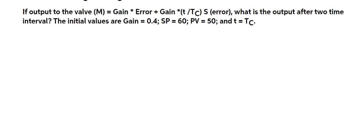 If output to the valve (M) = Gain * Error + Gain *(t /TC) S (error), what is the output after two time
interval? The initial values are Gain = 0.4; SP = 60; PV = 50; and t = Tc.
