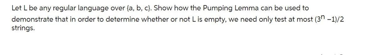 Let L be any regular language over {a, b, c}. Show how the Pumping Lemma can be used to
demonstrate that in order to determine whether or not L is empty, we need only test at most (3n -1)/2
strings.
