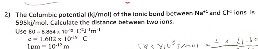 2) The Columbic potential (kj/mol) of the ionic bond between Na*1 and Cl-1 ions is
595kj/mol. Calculate the distance between two ions.
Use ɛ0 = 8.854 x 10-12 C²j-lm-'
e = 1.602 x 10-19 C
1pm = 10-12 m
