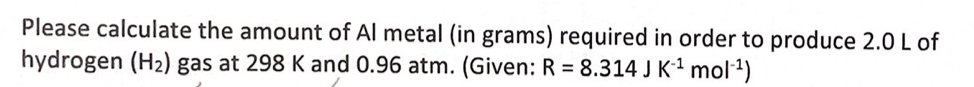 Please calculate the amount of Al metal (in grams) required in order to produce 2.0 L of
hydrogen (H2) gas at 298 K and 0.96 atm. (Given: R = 8.314 J K-² mol1)
