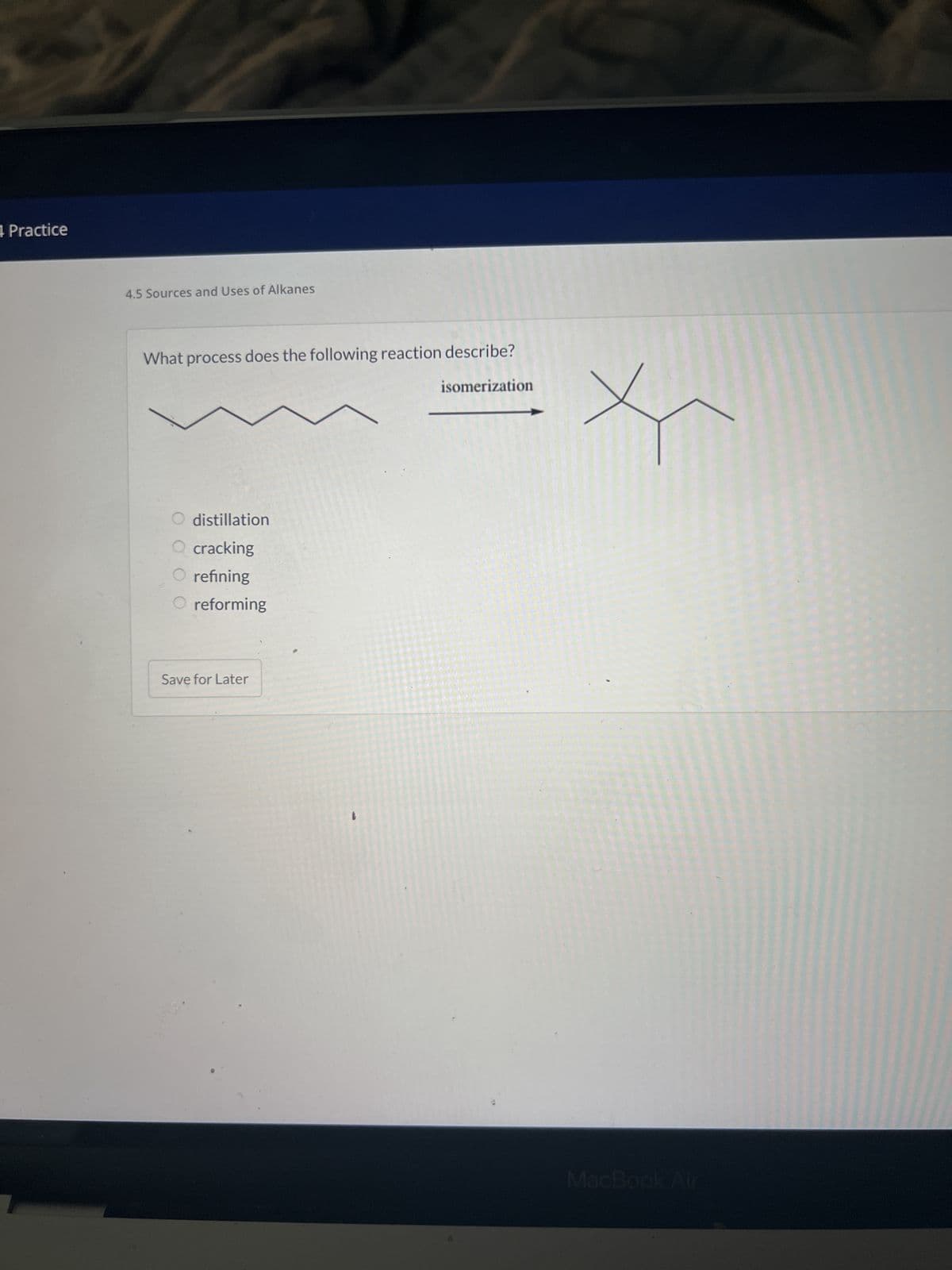 4 Practice
4.5 Sources and Uses of Alkanes
What process does the following reaction describe?
isomerization
O distillation
cracking
refining
O reforming
Save for Later
MacBook Air