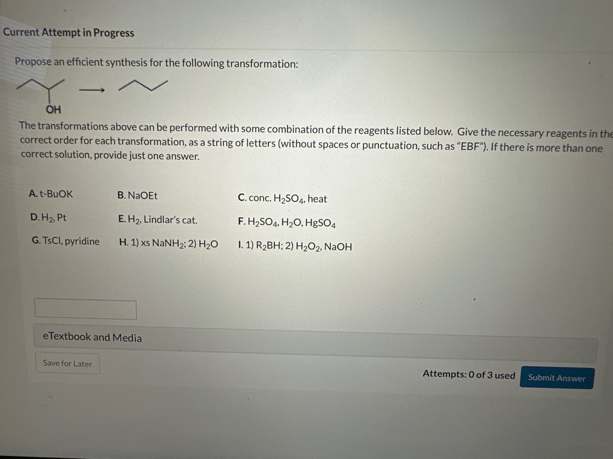 Current Attempt in Progress
Propose an efficient synthesis for the following transformation:
OH
The transformations above can be performed with some combination of the reagents listed below. Give the necessary reagents in the
correct order for each transformation, as a string of letters (without spaces or punctuation, such as "EBF"). If there is more than one
correct solution, provide just one answer.
A.t-BUOK
D.H₂, Pt
G. TsCl, pyridine
B. NaOEt
E. H₂, Lindlar's cat.
H. 1) xs NaNH2; 2) H2O
eTextbook and Media
Save for Later
C. conc. H₂SO4, heat
F. H₂SO4, H₂O, HgSO4
I. 1) R₂BH; 2) H₂O2, NaOH
Attempts: 0 of 3 used
Submit Answer