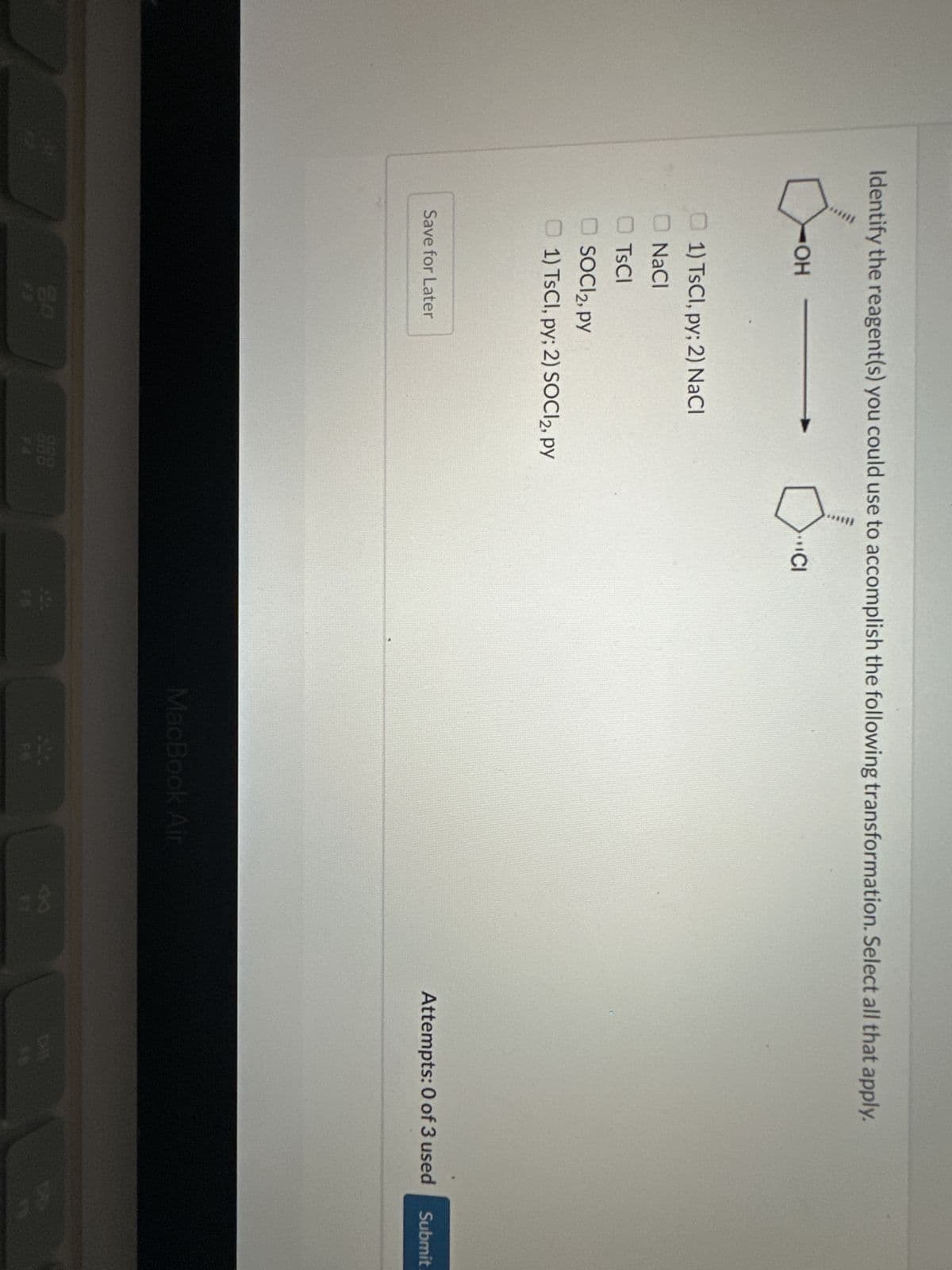 Identify the reagent(s) you could use to accomplish the following transformation. Select all that apply.
Ó-OH
OH
1) TsCl, py; 2) NaCl
NaCl
TsCl
SOCI 2, PY
1) TsCl, py; 2) SOCI2, py
Save for Later
CI
MacBook Air
Attempts: 0 of 3 used
T
Submit