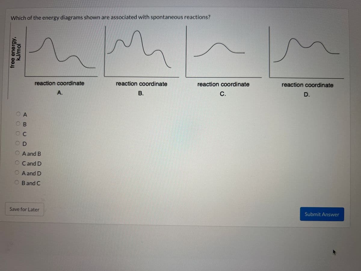 Which of the energy diagrams shown are associated with spontaneous reactions?
free energy,
kJ/mol
OA
OOC
reaction coordinate
B
C
OD
A and B
O Cand D
O A and D
B and C
Save for Later
A.
reaction coordinate
B.
reaction coordinate
C.
reaction coordinate
D.
Submit Answer