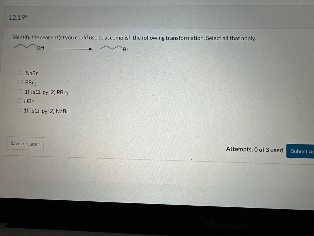 12.19f
Identify the reagent(s) you could use to accomplish the following transformation. Select all that apply.
OH
NaBr
PBr3
1) TsCl, py; 2) PBr3
HBr
1) TsCl, py; 2) NaBr
Save for Later
Br
Attempts: 0 of 3 used
MacBook Air
Submit Ar