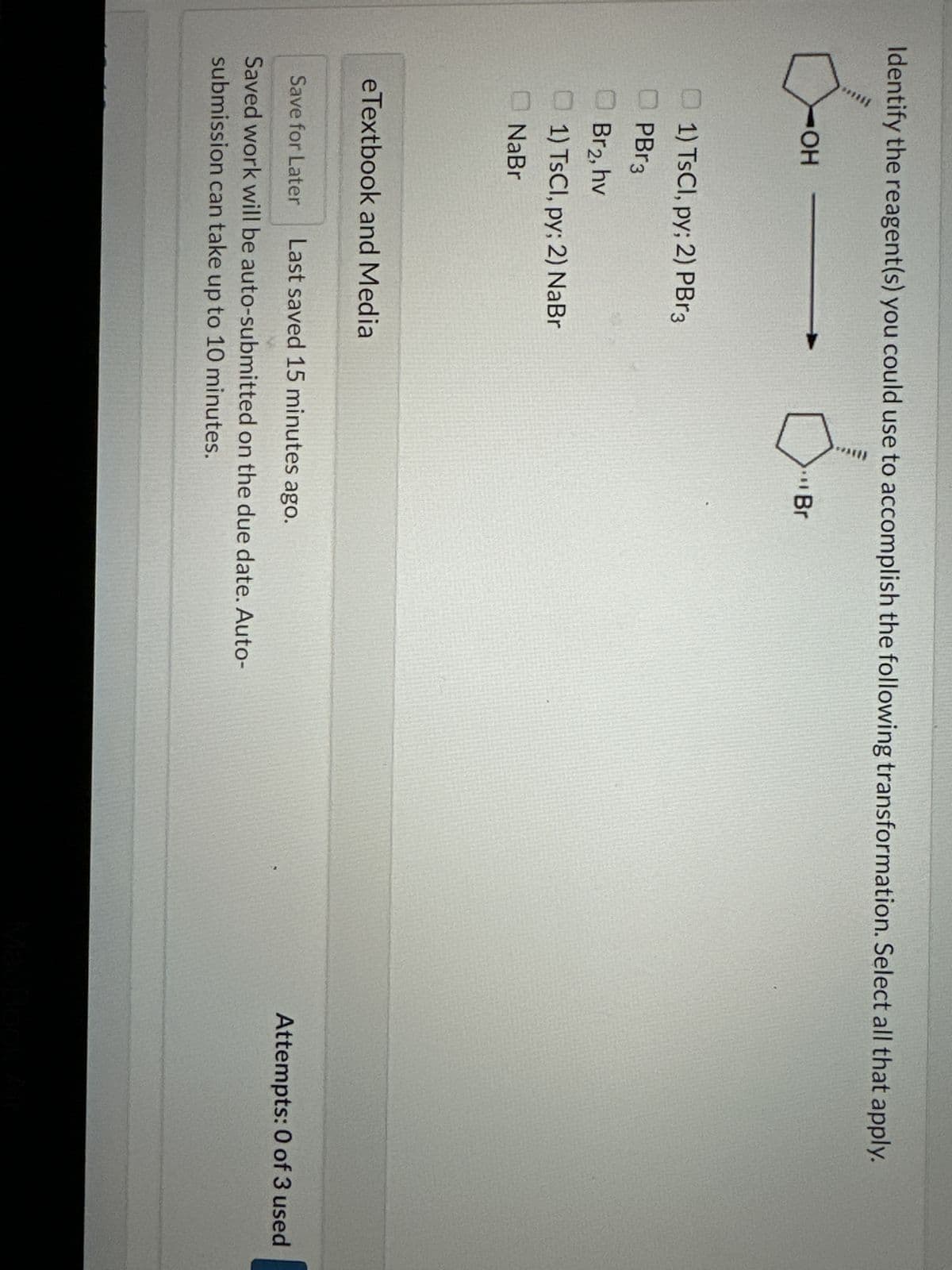 Identify the reagent(s) you could use to accomplish the following transformation. Select all that apply.
JOH
OH
1) TsCl, py; 2) PBr3
PBr3
Br2, hv
1) TsCl, py; 2) NaBr
NaBr
eTextbook and Media
Br
Save for Later Last saved 15 minutes ago.
Saved work will be auto-submitted on the due date. Auto-
submission can take up to 10 minutes.
Attempts: 0 of 3 used