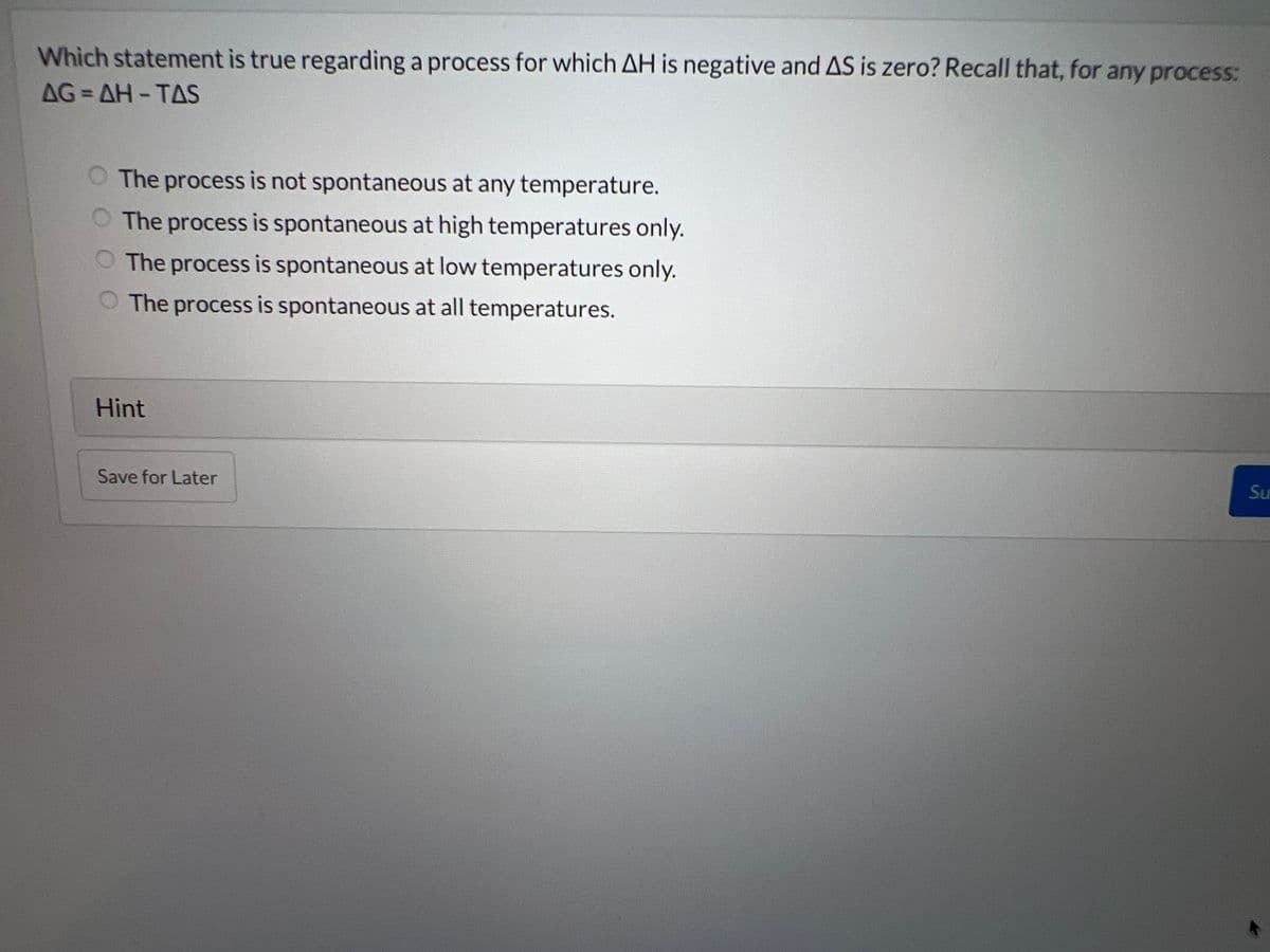 Which statement is true regarding a process for which AH is negative and AS is zero? Recall that, for any process:
AG=AH-TAS
O The process is not spontaneous at any temperature.
O The process is spontaneous at high temperatures only.
O The process is spontaneous at low temperatures only.
The process is spontaneous at all temperatures.
Hint
Save for Later
Su