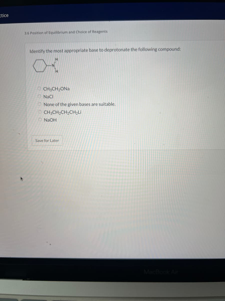 ctice
3.6 Position of Equilibrium and Choice of Reagents
Identify the most appropriate base to deprotonate the following compound:
OCH3CH₂ONa
O NaCl
None of the given bases are suitable.
OCH3CH₂CH₂CH₂Li
NaOH
Save for Later
MacBook Air