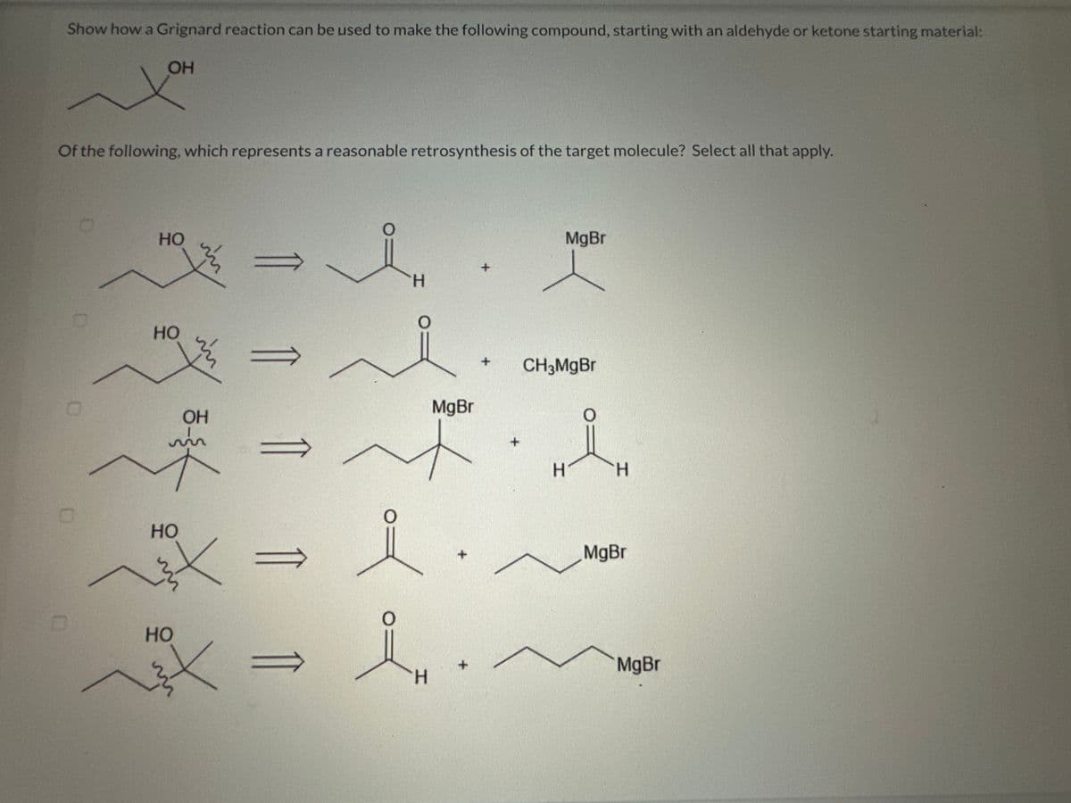 Show how a Grignard reaction can be used to make the following compound, starting with an aldehyde or ketone starting material:
OH
Of the following, which represents a reasonable retrosynthesis of the target molecule? Select all that apply.
0
HO
HO
HO
X
HO
11
+ CH3MgBr
MgBr
OH
* = *·l
m
X
H
11 11
i
H
*
+
+
MgBr
H
H
MgBr
MgBr