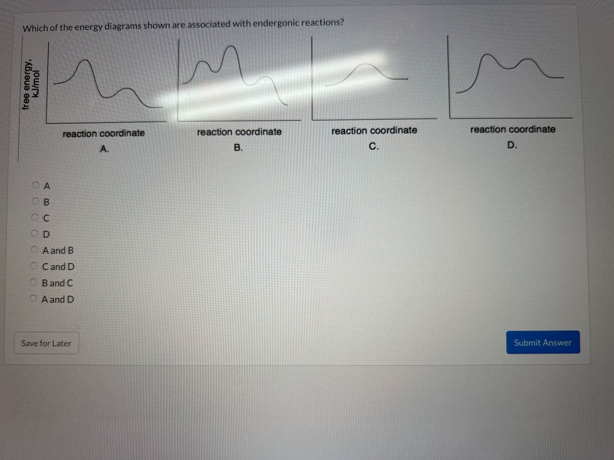 Which of the energy diagrams shown are associated with endergonic reactions?
free energy,
kJ/mol
OOOO
reaction coordinate
O A
B
OC
OD
A and B
O Cand D
O Band C
OA and D
Save for Later
A.
reaction coordinate
B.
reaction coordinate
C.
reaction coordinate
D.
Submit Answer