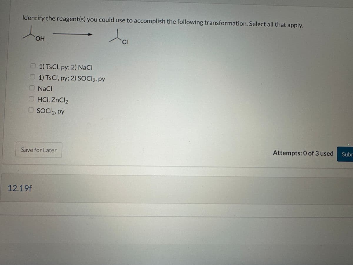 Identify the reagent(s) you could use to accomplish the following transformation. Select all that apply.
OH
12.19f
1) TsCl, py; 2) NaCl
1) TsCl, py; 2) SOCI2, py
NaCl
HCI, ZnCl₂
SOCI₂, py
Save for Later
CI
Attempts: 0 of 3 used
Subr