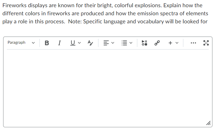 Fireworks displays are known for their bright, colorful explosions. Explain how the
different colors in fireworks are produced and how the emission spectra of elements
play a role in this process. Note: Specific language and vocabulary will be looked for
Paragraph
BI U A
0⁰
+
11.