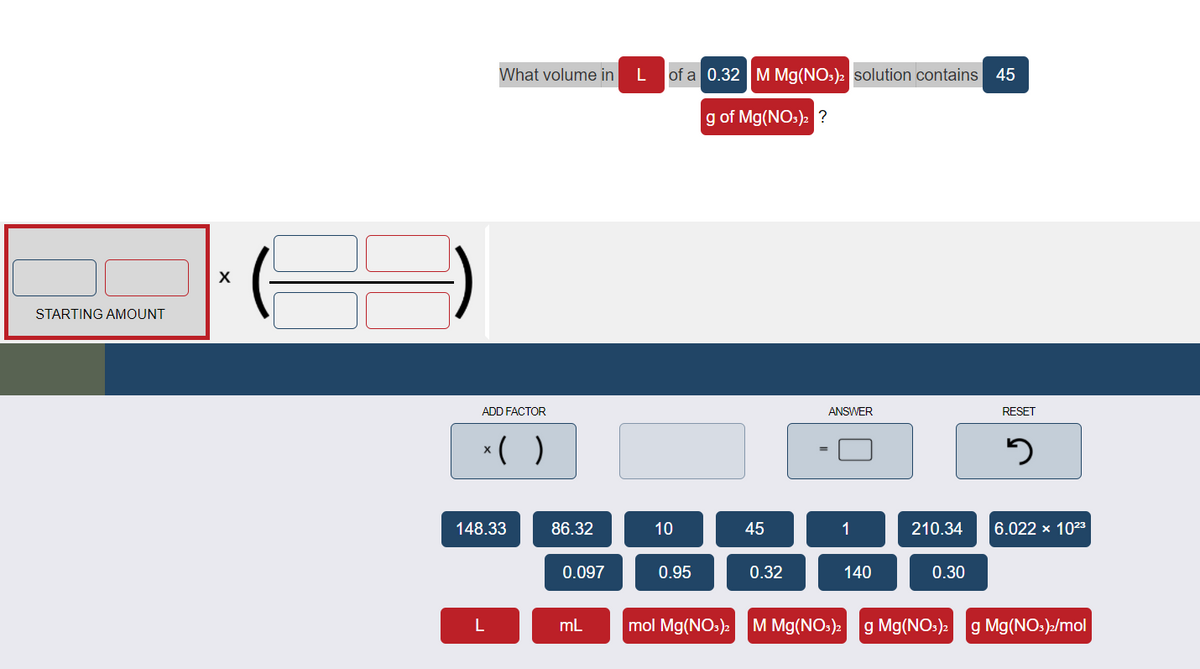 What volume in
L of a 0.32M Mg(NO:)2 solution contains 45
g of Mg(NO:): ?
X
STARTING AMOUNT
ADD FACTOR
ANSWER
RESET
*( )
148.33
86.32
10
45
1
210.34
6.022 x 1023
0.097
0.95
0.32
140
0.30
L
mL
mol Mg(NOs): M Mg(NOs):
g Mg(NOs)2 g Mg(NO:)»/mol
