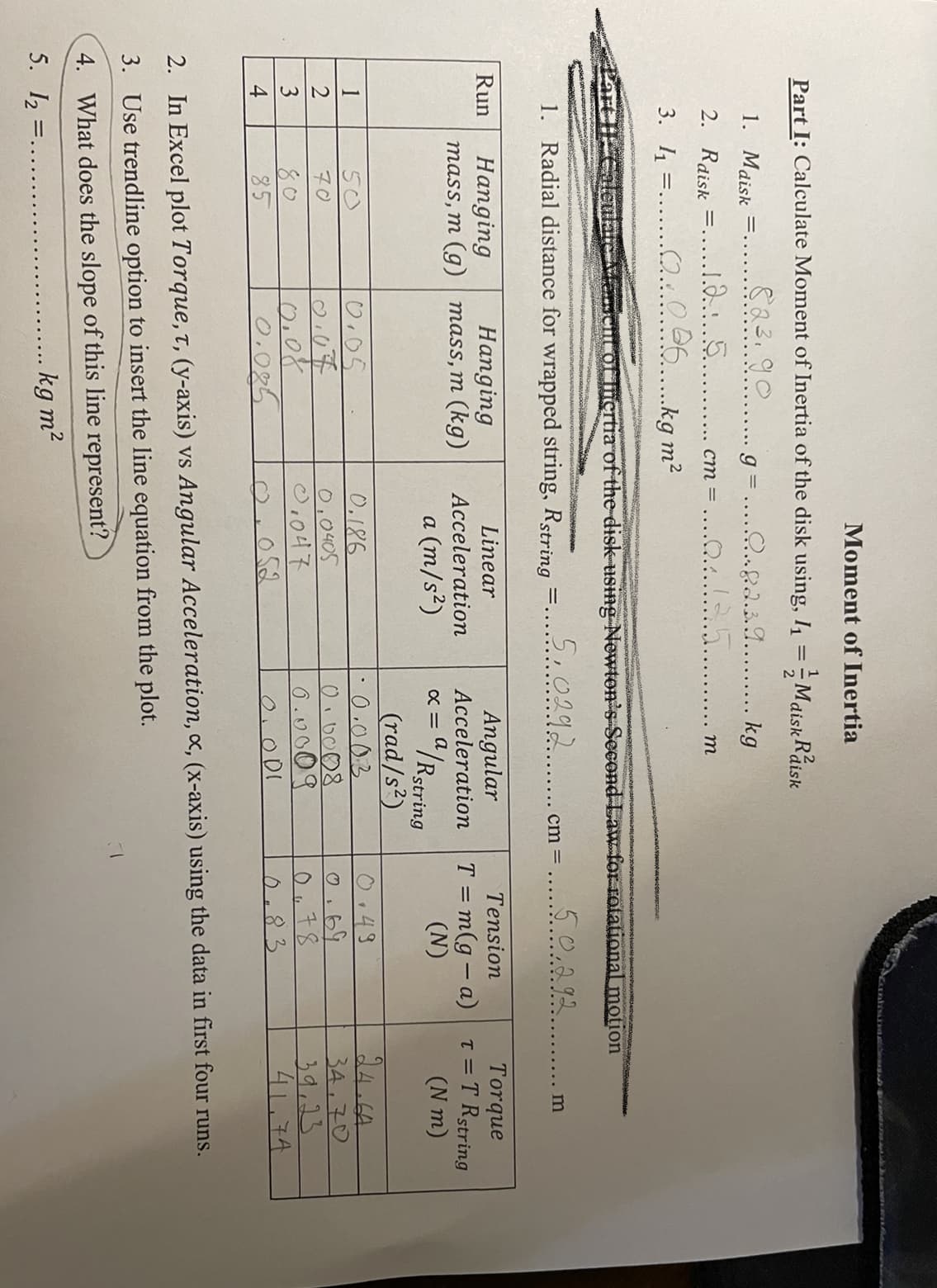 234
Moment of Inertia
Part I: Calculate Moment of Inertia of the disk using, I1 = Maisk Raisk
1. Maisk
833.90. g=.....a...
. kg
2. Rdisk =....1.85.
3. 1 =....O...0 26 ka m?
ст 3
т
cHc or fiertia of the disk-using Newton's Second Law for rotational motion
1. Radial distance for wrapped string, Rstring
5,0292.... cm =
5.0,292
m
Torque
T = T Rstring
(N m)
Run
Linear
Angular
Tension
Hanging
mass, m (g) mass, m (kg)
Hanging
T = m(g – a)
(N)
Acceleration
Acceleration
/Rstring
(rad/s?)
0.003
a (m/s²)
14 CA
0.186
0,0405
0.43
0.69
1
50
0.07
0.08
0.025
34,70
39,23
41.74
70
6.u009
80.
85
052
0.01
0.83
2. In Excel plot Torque, t, (y-axis) vs Angular Acceleration, x, (x-axis) using the data in first four runs.
3. Use trendline option to insert the line equation from the plot.
4. What does the slope of this line represent?
5. I2
kg m?
=.
