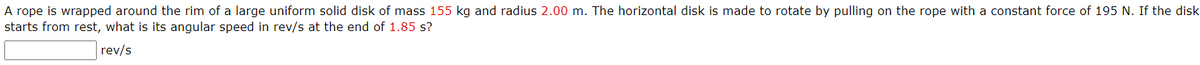A rope is wrapped around the rim of a large uniform solid disk of mass 155 kg and radius 2.00 m. The horizontal disk is made to rotate by pulling on the rope with a constant force of 195 N. If the disk
starts from rest, what is its angular speed in rev/s at the end of 1.85 s?
rev/s
