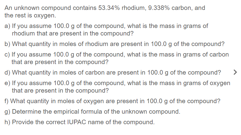 An unknown compound contains 53.34% rhodium, 9.338% carbon, and
the rest is oxygen.
a) If you assume 100.0 g of the compound, what is the mass in grams of
rhodium that are present in the compound?
b) What quantity in moles of rhodium are present in 100.0 g of the compound?
c) If you assume 100.0 g of the compound, what is the mass in grams of carbon
that are present in the compound?
d) What quantity in moles of carbon are present in 100.0 g of the compound?
>
e) If you assume 100.0 g of the compound, what is the mass in grams of oxygen
that are present in the compound?
f) What quantity in moles of oxygen are present in 100.0 g of the compound?
g) Determine the empirical formula of the unknown compound.
h) Provide the correct IUPAC name of the compound.
