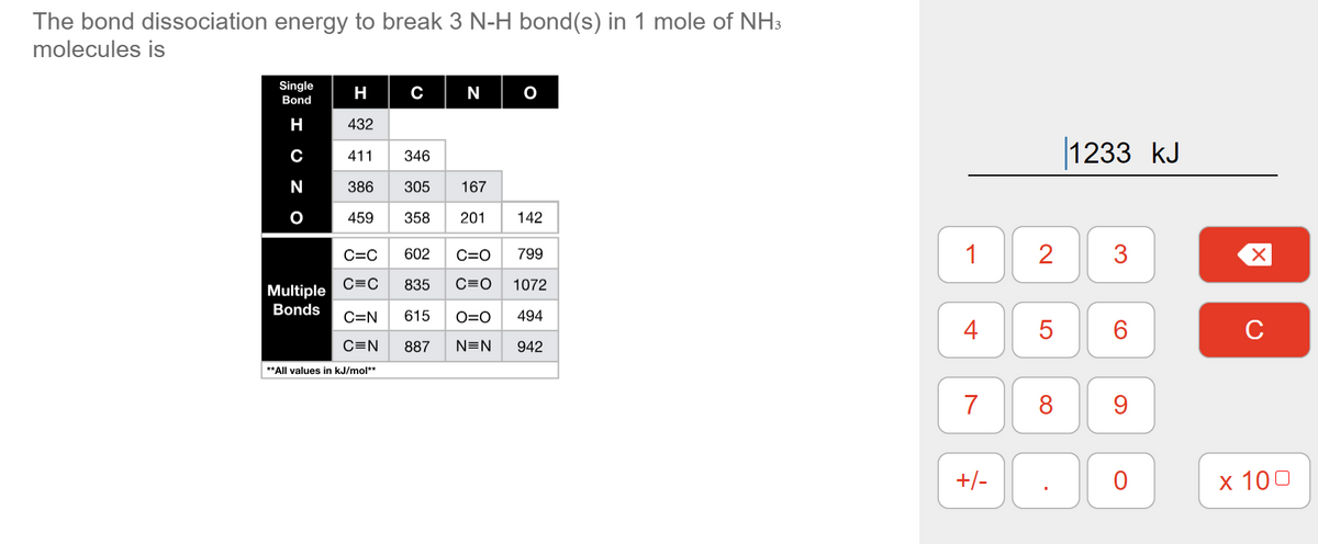 The bond dissociation energy to break 3 N-H bond(s) in 1 mole of NH3
molecules is
Single
H
N
Bond
H
432
|1233 kJ
C
411
346
N
386
305
167
459
358
201
142
C=C
602
C=O
799
1
2
C=C
835
C=O
1072
Multiple
Bonds
C=N
615
O=0
494
4
6.
C
C=N
887
N=N
942
**All values in kJ/mol**
7
8
+/-
х 100
